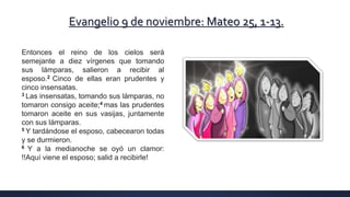 Evangelio 9 de noviembre: Mateo 25, 1-13.
Entonces el reino de los cielos será
semejante a diez vírgenes que tomando
sus lámparas, salieron a recibir al
esposo.2 Cinco de ellas eran prudentes y
cinco insensatas.
3 Las insensatas, tomando sus lámparas, no
tomaron consigo aceite;4 mas las prudentes
tomaron aceite en sus vasijas, juntamente
con sus lámparas.
5 Y tardándose el esposo, cabecearon todas
y se durmieron.
6 Y a la medianoche se oyó un clamor:
!!Aquí viene el esposo; salid a recibirle!
 