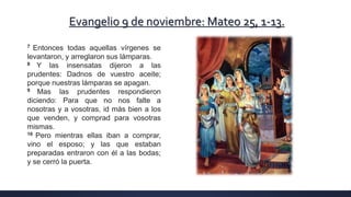 Evangelio 9 de noviembre: Mateo 25, 1-13.
7 Entonces todas aquellas vírgenes se
levantaron, y arreglaron sus lámparas.
8 Y las insensatas dijeron a las
prudentes: Dadnos de vuestro aceite;
porque nuestras lámparas se apagan.
9 Mas las prudentes respondieron
diciendo: Para que no nos falte a
nosotras y a vosotras, id más bien a los
que venden, y comprad para vosotras
mismas.
10 Pero mientras ellas iban a comprar,
vino el esposo; y las que estaban
preparadas entraron con él a las bodas;
y se cerró la puerta.
 