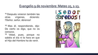 Evangelio 9 de noviembre: Mateo 25, 1-13.
11 Después vinieron también las
otras vírgenes, diciendo:
!!Señor, señor, ábrenos!
12 Mas él, respondiendo, dijo:
De cierto os digo, que no os
conozco.
13 Velad, pues, porque no
sabéis el día ni la hora en que
el Hijo del Hombre ha de venir.
 