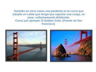 También en otros casos una parábola es la curva que
adopta un cable que tenga que soportar una carga, un
          peso, uniformemente distribuido.
  Como por ejemplo: El Golden Gate. (Puente de San
                     Francisco)
 