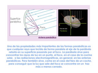 Antena parabólica



 Una de las propiedades más importantes de las formas parabólicas es
 que cualquier rayo que incida de forma paralela al eje de la parábola
   rebota en su superficie pasando por el foco. La parábola sirve para
concentrar los rayos de luz en un punto, el foco, en el caso de la cocina
 solar,  o las radiaciones electromagnéticas, en general, en las antenas
parabólicas. Pero también sirve, como en el caso del faro de un coche,
  para conseguir que la luz que sale del foco se concentre en un  haz
                           más o menos cerrado.
 