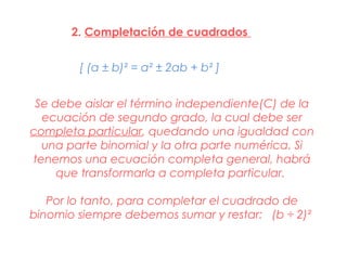 2. Completación de cuadrados


        [ (a ± b)² = a² ± 2ab + b² ]


 Se debe aislar el término independiente(C) de la
  ecuación de segundo grado, la cual debe ser
completa particular, quedando una igualdad con
  una parte binomial y la otra parte numérica. Si
tenemos una ecuación completa general, habrá
     que transformarla a completa particular.

   Por lo tanto, para completar el cuadrado de
binomio siempre debemos sumar y restar: (b ÷ 2)²
 