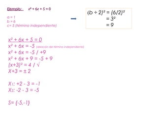 Ejemplo:     x² + 6x + 5 = 0
                                                     (b ÷ 2)² = (6/2)²
a=1
b=6
                                                              = 3²
c= 5 (término independiente)                                  =9

x² + 6x + 5 = 0
x² + 6x = -5 (aislación del término independiente)
x² + 6x = -5 / +9
x² + 6x + 9 = -5 + 9
(x+3)² = 4 / √
X+3 = ± 2

X1: +2 - 3 = -1
X2: -2 - 3 = -5

S= {-5,-1}
 