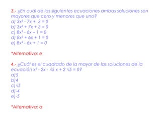 3.- ¿En cuál de las siguientes ecuaciones ambas soluciones son
mayores que cero y menores que uno?
a) 3x² - 7x + 3 = 0
b) 3x² + 7x + 3 = 0
c) 8x² - 6x – 1 = 0
d) 8x² + 6x + 1 = 0
e) 8x² - 6x + 1 = 0

*Alternativa: e

4.- ¿Cuál es el cuadrado de la mayor de las soluciones de la
ecuación x² - 2x - √5 x + 2 √5 = 0?
a)5
b)4
c)√5
d)-4
e)-5

*Alternativa: a
 