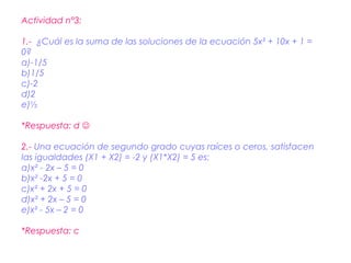 Actividad n°3:

1.- ¿Cuál es la suma de las soluciones de la ecuación 5x² + 10x + 1 =
0?
a)-1/5
b)1/5
c)-2
d)2
e)½

*Respuesta: d 

2.- Una ecuación de segundo grado cuyas raíces o ceros, satisfacen
las igualdades (X1 + X2) = -2 y (X1*X2) = 5 es:
a)x² - 2x – 5 = 0
b)x² -2x + 5 = 0
c)x² + 2x + 5 = 0
d)x² + 2x – 5 = 0
e)x² - 5x – 2 = 0

*Respuesta: c
 
