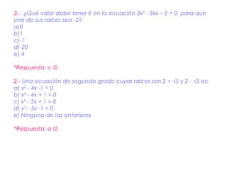 3.- ¿Qué valor debe tener K en la ecuación 3x² - 5kx – 2 = 0, para que
una de sus raíces sea -2?
a)0
b)1
c)-1
d)-20
e)-4

*Respuesta: c 

2.- Una ecuación de segundo grado cuyas raíces son 2 + √5 y 2 - √5 es:
a) x² - 4x -1 = 0
b) x² - 4x + 1 = 0
c) x² - 5x + 1 = 0
d) x² - 5x -1 = 0
e) Ninguna de las anteriores

*Respuesta: a 
 