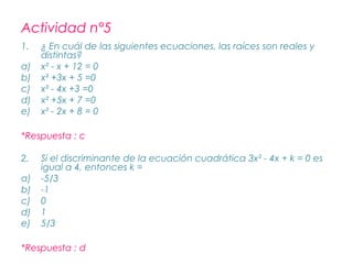 Actividad n°5
1.   ¿ En cuál de las siguientes ecuaciones, las raíces son reales y
     distintas?
a)   x² - x + 12 = 0
b)   x² +3x + 5 =0
c)   x² - 4x +3 =0
d)   x² +5x + 7 =0
e)   x² - 2x + 8 = 0

*Respuesta : c

2.   Si el discriminante de la ecuación cuadrática 3x² - 4x + k = 0 es
     igual a 4, entonces k =
a)   -5/3
b)   -1
c)   0
d)   1
e)   5/3

*Respuesta : d
 