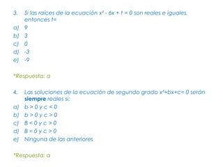 3.   Si las raíces de la ecuación x² - 6x + t = 0 son reales e iguales,
     entonces t=
a)   9
b)   3
c)   0
d)   -3
e)   -9

*Respuesta: a

4.   Las soluciones de la ecuación de segundo grado x²+bx+c= 0 serán
     siempre reales si:
a)   b>0yc<0
b)   b>0yc>0
c)   B<0yc>0
d)   B=0yc>0
e)   Ninguna de las anteriores

*Respuesta: a
 