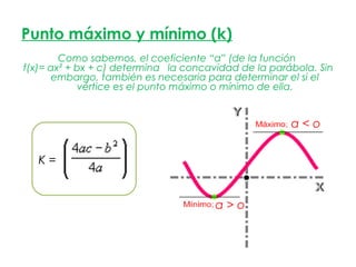 Punto máximo y mínimo (k)
        Como sabemos, el coeficiente “a” (de la función
f(x)= ax² + bx + c) determina la concavidad de la parábola. Sin
       embargo, también es necesaria para determinar el si el
            vértice es el punto máximo o mínimo de ella.


                                                      a<o


   K=


                                       a>o
 