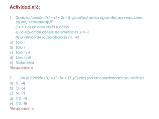 Actividad n°6:

1. Dada la función f(x) = x² + 2x – 3, ¿cuál(es) de las siguientes aseveraciones
   es(son) verdadera(s)?
   I) x = 1 es un cero de la función
   II) La ecuación del eje de simetría es x = -1
   III) El vértice de la parábola es (-1, -4)
a) Sólo I
b) Sólo II
c) Sólo I y II
d) Sólo I y III
e) Todas ellas
*Respuesta: e

2.     De la función f(x) = x² - 8x + 15 ¿Cuáles son las coordenadas del vértice?
a) (1, -4)
b) (3, -5)
c) (4, -1)
d) (15, -4)
e) (15, -8)
*Respuesta: c
 