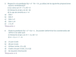 3.  Respecto a la parábola f(x) = x² - 9x + 14, ¿cuál(es) de las siguientes proposiciones
      es(son) verdadera(s)?
    I) Sus ceros son X1 = 7 y X2 = 2
    II) Intersecta al eje y en (0, 14)
    III) Su eje de simetría es x = 4
a) Sólo I
b) Sólo II
c) Sólo I y II
d) Sólo I y III
e) I, II y III
*Respuesta: c

4.    Dada la parábola f(x) = x² + bx + c . Se pueden determinar las coordenadas del
      vértice si se sabe que:
     I) Intersecta al eje x en X1 = 2 y X2 = 3
     II) b = -5 y c = 1 – b

a) (1) por sí sola
b) (2) por sí sola
c) Ambas Juntas, (1) y (2)
d) Cada una por sí sola, (1) ó (2)
e) Se requiere información
*Respuesta: b 
 