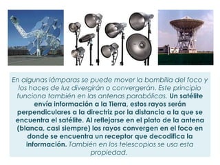 En algunas lámparas se puede mover la bombilla del foco y
  los haces de luz divergirán o convergerán. Este principio
 funciona también en las antenas parabólicas. Un satélite
        envía información a la Tierra, estos rayos serán
 perpendiculares a la directriz por la distancia a la que se
 encuentra el satélite. Al reflejarse en el plato de la antena
 (blanca, casi siempre) los rayos convergen en el foco en
      donde se encuentra un receptor que decodifica la
     información. También en los telescopios se usa esta
                         propiedad.
 