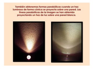 También obtenemos formas parabólicas cuando un haz
luminoso de forma cónica se proyecta sobre una pared. Las
      líneas parabólicas de la imagen se han obtenido
    proyectando un haz de luz sobre una pared blanca.
 