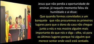 Jesus que não perdia a oportunidade de
ensinar, já naquele momento falou da
humildade e ai disse:
Que quando formos convidados a um
banquete que não procuremos os primeiros
lugares para que o dono da casa não chegue
junto a nós e nos mostre alguém mais
importante do que nós e diga : olhe, vá para
os últimos lugares porque há alguém que
merece sentar onde você está sentado.
 
