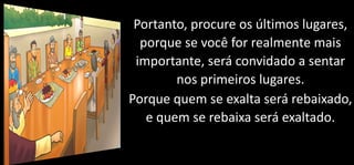 Portanto, procure os últimos lugares,
porque se você for realmente mais
importante, será convidado a sentar
nos primeiros lugares.
Porque quem se exalta será rebaixado,
e quem se rebaixa será exaltado.
 