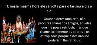 E nessa mesma hora ele se volta para o fariseu e diz a
ele:
Quando deres uma ceia, não
procures chamar os amigos, aqueles
que lhe possa retribuir, mas que
chame exatamente os pobres e os
estropiados porque esses não lhe
poderiam lhe retribuir.
 