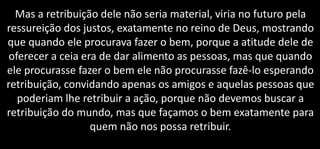 Mas a retribuição dele não seria material, viria no futuro pela
ressureição dos justos, exatamente no reino de Deus, mostrando
que quando ele procurava fazer o bem, porque a atitude dele de
oferecer a ceia era de dar alimento as pessoas, mas que quando
ele procurasse fazer o bem ele não procurasse fazê-lo esperando
retribuição, convidando apenas os amigos e aquelas pessoas que
poderiam lhe retribuir a ação, porque não devemos buscar a
retribuição do mundo, mas que façamos o bem exatamente para
quem não nos possa retribuir.
 