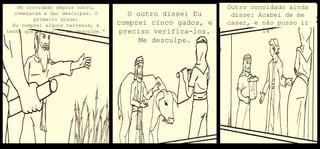 Um convidado depois outro,
começaram a dar desculpas. O
primeiro disse:
Eu comprei alguns terrenos, e
tenho que vê-los... Me desculpe.”
O outro disse: Eu
comprei cinco gados, e
preciso verifica-los.
Me desculpe.
Outro convidado ainda
disse: Acabei de me
casar, e não posso ir
lá”
 