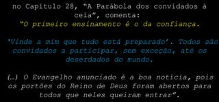 no Capítulo 28, “A Parábola dos convidados à
ceia”, comenta:
“O primeiro ensinamento é o da confiança.
‘Vinde a mim que tudo está preparado’. Todos são
convidados a participar, sem exceção, até os
deserdados do mundo.
(…) O Evangelho anunciado é a boa notícia, pois
os portões do Reino de Deus foram abertos para
todos que neles queiram entrar”.
 