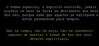 O homem superior, o Espírito evoluído, jamais
prefere os bens da Terra em detrimento dos bens
dos Céu, porque sabe que aqueles se extinguem e
estes permanecem para sempre.
Não há campo, não há bois, não há casamento
capazes de desviar o homem de bem dos seus
deveres espirituais.
 