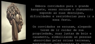 Embora convidados para o grande
banquete, esses recusam o chamamento
expondo as suas desculpas,
dificuldades e resistências para ir a
essa festa.
Os convidados se escusam, alegando
terem de ir cuidar de sua
propriedade, suas juntas de bois e
casamento, simbolizando as pessoas
absorvidas pelas coisas terrenas,
 