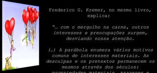 Frederico G. Kremer, no mesmo livro,
explica:
“… com o mergulho na carne, outros
interesses e preocupações surgem,
desviando nossa atenção.
(…) A parábola enumera vários motivos
comuns de interesses materiais. As
desculpas e os pretextos permanecem os
mesmos através dos séculos:
 