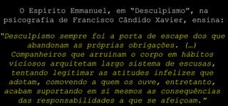 O Espírito Emmanuel, em “Desculpismo”, na
psicografia de Francisco Cândido Xavier, ensina:
“Desculpismo sempre foi a porta de escape dos que
abandonam as próprias obrigações. (…)
Companheiros que arruínam o corpo em hábitos
viciosos arquitetam largo sistema de escusas,
tentando legitimar as atitudes infelizes que
adotam, comovendo a quem os ouve, entretanto,
acabam suportando em si mesmos as consequências
das responsabilidades a que se afeiçoam.”
 