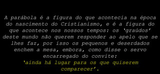 A parábola é a figura do que acontecia na época
do nascimento do Cristianismo, e é a figura do
que acontece nos nossos tempos: os ‘graúdos’
deste mundo não querem responder ao apelo que se
lhes faz, por isso os pequenos e deserdados
enchem a mesa, embora, como disse o servo
encarregado do convite:
‘ainda há lugar para os que quiserem
comparecer’.
 