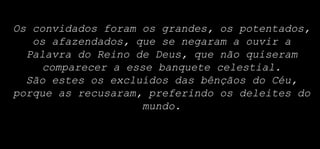 Os convidados foram os grandes, os potentados,
os afazendados, que se negaram a ouvir a
Palavra do Reino de Deus, que não quiseram
comparecer a esse banquete celestial.
São estes os excluídos das bênçãos do Céu,
porque as recusaram, preferindo os deleites do
mundo.
 