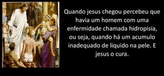 Quando jesus chegou percebeu que
havia um homem com uma
enfermidade chamada hidropisia,
ou seja, quando há um acumulo
inadequado de liquido na pele. E
jesus o cura.
 