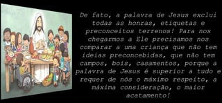 De fato, a palavra de Jesus exclui
todas as honras, etiquetas e
preconceitos terrenos! Para nos
chegarmos a Ele precisamos nos
comparar a uma criança que não tem
ideias preconcebidas, que não tem
campos, bois, casamentos, porque a
palavra de Jesus é superior a tudo e
requer de nós o máximo respeito, a
máxima consideração, o maior
acatamento!
 