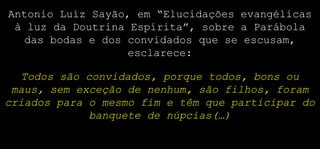Antonio Luiz Sayão, em “Elucidações evangélicas
à luz da Doutrina Espírita”, sobre a Parábola
das bodas e dos convidados que se escusam,
esclarece:
Todos são convidados, porque todos, bons ou
maus, sem exceção de nenhum, são filhos, foram
criados para o mesmo fim e têm que participar do
banquete de núpcias(…)
 