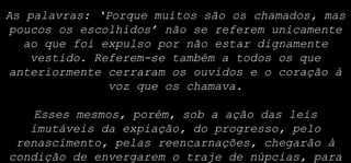 As palavras: ‘Porque muitos são os chamados, mas
poucos os escolhidos’ não se referem unicamente
ao que foi expulso por não estar dignamente
vestido. Referem-se também a todos os que
anteriormente cerraram os ouvidos e o coração à
voz que os chamava.
Esses mesmos, porém, sob a ação das leis
imutáveis da expiação, do progresso, pelo
renascimento, pelas reencarnações, chegarão à
condição de envergarem o traje de núpcias, para
 