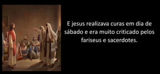 E jesus realizava curas em dia de
sábado e era muito criticado pelos
fariseus e sacerdotes.
 
