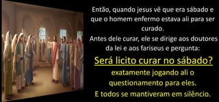 Então, quando jesus vê que era sábado e
que o homem enfermo estava ali para ser
curado.
Antes dele curar, ele se dirige aos doutores
da lei e aos fariseus e pergunta:
Será licito curar no sábado?
exatamente jogando ali o
questionamento para eles.
E todos se mantiveram em silêncio.
 