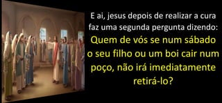 E ai, jesus depois de realizar a cura
faz uma segunda pergunta dizendo:
Quem de vós se num sábado
o seu filho ou um boi cair num
poço, não irá imediatamente
retirá-lo?
 