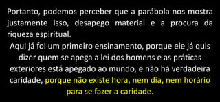Portanto, podemos perceber que a parábola nos mostra
justamente isso, desapego material e a procura da
riqueza espiritual.
Aqui já foi um primeiro ensinamento, porque ele já quis
dizer quem se apega a lei dos homens e as práticas
exteriores está apegado ao mundo, e não há verdadeira
caridade, porque não existe hora, nem dia, nem horário
para se fazer a caridade.
 