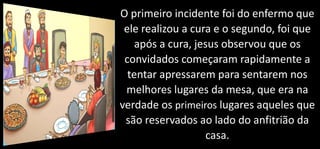 O primeiro incidente foi do enfermo que
ele realizou a cura e o segundo, foi que
após a cura, jesus observou que os
convidados começaram rapidamente a
tentar apressarem para sentarem nos
melhores lugares da mesa, que era na
verdade os primeiros lugares aqueles que
são reservados ao lado do anfitrião da
casa.
 