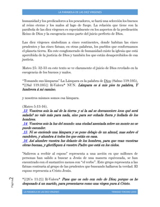 LA PARABOLA DE LAS DIEZ VIRGENES TRINIDAD TERCERO LOVO
Página2 LA PARABOLA DE LAS DIEZ VIRGENES
humanidad y los predicadores a los pescadores, se hará una selección los buenos
al reino eterno y los malos al lago de fuego. La relación que tiene con la
parábola de las diez vírgenes es especialmente en los aspectos de la predicación
Reino de Dios y la escogencia como parte del juicio perfecto de Dios.
Las diez vírgenes simbolizan a cinco continentes, donde habitan las cinco
prudentes y las cinco fatuas; en otras palabras, los pueblos que conformamos
el planeta tierra. En este conglomerado de humanidad existe la iglesia que está
apercibida de la justicia de Dios y también los que están desapercibidos de esa
justicia.
Mateo 25: 32-33 en este texto se ve claramente el juicio de Dios revelado en la
escogencia de los buenos y malos.
“Tomando sus lámparas" La Lámpara es la palabra de Dios (Salmo 119:105),
*[[Sal 119:105]] R-Valera* NUN. Lámpara es á mis pies tu palabra, Y
lumbrera á mi camino.
y nosotros mismos somos esa lámpara.
(Mateo 5:13-16).
13 Vosotros sois la sal de la tierra: y si la sal se desvaneciere ¿con qué será
salada? no vale más para nada, sino para ser echada fuera y hollada de los
hombres.
14 Vosotros sois la luz del mundo: una ciudad asentada sobre un monte no se
puede esconder.
15 Ni se enciende una lámpara y se pone debajo de un almud, mas sobre el
candelero, y alumbra á todos los que están en casa.
16 Así alumbre vuestra luz delante de los hombres, para que vean vuestras
obras buenas, y glorifiquen á vuestro Padre que está en los cielos.
"Salieron a recibir al esposo" representa a una acción en que millones de
personas han salido a buscar a Jesús de una manera equivocada, se han
encontrado con el sustantivo menos con “el verbo”. Este grupo representa a las
fatuas contraria al grupo de las prudentes que buscando hallaron la verdad. El
esposo representa a Cristo Jesús.
*[[2Co 11:2]] R-Valera* Pues que os celo con celo de Dios; porque os he
desposado á un marido, para presentaros como una virgen pura á Cristo.
 