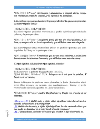 LA PARABOLA DE LAS DIEZ VIRGENES TRINIDAD TERCERO LOVO
Página3 LA PARABOLA DE LAS DIEZ VIRGENES
*[[Ap 19:7]] R-Valera* Gocémonos y alegrémonos y démosle gloria; porque
son venidas las bodas del Cordero, y su esposa se ha aparejado.
2. ¿A quiénes representan las cinco vírgenes prudentes? ¿a quienes representan
las cinco vírgenes fatuas?
EXPLICACIÓN DEL VERSO 2:
Las cinco vírgenes prudentes representan al pueblo o persona que escucha la
palabra y la pone por obra:
*[[Mt 7:24]] R-Valera* Cualquiera, pues, que me oye estas palabras, y las
hace, le compararé á un hombre prudente, que edificó su casa sobre la peña;
Las cinco vírgenes fatuas representan a todos los pueblos o personas que oyen
la palabra de Dios y no la ponen por obra:
*[[Mt 7:26]] R-Valera* Y cualquiera que me oye estas palabras, y no las hace,
le compararé á un hombre insensato, que edificó su casa sobre la arena;
3. ¿Qué significa la Lámpara? ¿Qué significa el aceite?
EXPLICACIÓN DEL VERSO 3:
La Lámpara es la palabra de Dios (Salmo 119:105),
*[[Sal 119:105]] R-Valera* NUN. Lámpara es á mis pies tu palabra, Y
lumbrera á mi camino.
Tomar la lámpara sin aceite es tomar el nombre de Jesús (Sustantivo) sin el
verbo (Sus acciones, su mensaje, sus mandamientos). Porque el aceite
representa la mismísima palabra de Dios y la santidad:
*[[Sal 89:20]] R-Valera* Hallé á David mi siervo; Ungílo con el aceite de mi
santidad.
(Zacarias 4:11 ). Hablé más, y díjele: ¿Qué significan estas dos olivas á la
derecha del candelero, y á su izquieda?
12 Hablé aún de nuevo, y díjele: ¿Qué significan las dos ramas de olivas que
por medio de dos tubos de oro vierten de sí aceite como oro?
13 Y respondióme, diciendo: ¿No sabes qué es esto? Y dije: Señor mío, no.
 