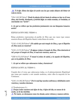 LA PARABOLA DE LAS DIEZ VIRGENES TRINIDAD TERCERO LOVO
Página4 LA PARABOLA DE LAS DIEZ VIRGENES
14 Y él dijo: Estos dos hijos de aceite son los que están delante del Señor de
toda la tierra.
*[[Is 1:6]] R-Valera* Desde la planta del pie hasta la cabeza no hay en él cosa
ilesa, sino herida, hinchazón y podrida llaga: no están curadas, ni vendadas, ni
suavizadas con “aceite”.
4. ¿A qué se refiere que las prudentes juntamente con sus lámparas tomaron
aceite?
EXPLICACIÓN DEL VERSO 4:
Estas prudentes representan al pueblo de Dios que sus vasos (que somos
nosotros llenos del Espíritu Santo) están llenos de aceite:
*[[1Co 3:16]] R-Valera* ¿No sabéis que sois templo de Dios, y que el Espíritu
de Dios mora en vosotros?
*[[1Co 3:17]] R-Valera* Si alguno violare el templo de Dios, Dios destruirá al
tal: porque el templo de Dios, el cual sois vosotros, santo es.
*[[Ef 6:17]] R-Valera* Y tomad el yelmo de salud, y la espada del Espíritu;
que es la palabra de Dios;
5. ¿A qué se refiere que cabecearon todas y durmieron?
EXPLICACIÓN AL VERSO 5:
Cuando dice el verso que cabecearon todas; es el adormecimiento Espiritual
que toma por ocasión a este mundo moderno, entre ellos la mayoría de los
Cristianos.
*[[1Co 11:30]] R-Valera* Por lo cual hay muchos enfermos y debilitados entre
vosotros; y muchos duermen.
(1 Tesalonicenses 5:)
5 Porque todos vosotros sois hijos de luz, é hijos del día; no somos de la
noche, ni de las tinieblas.
6 Por tanto, no durmamos como los demás; antes velemos y seamos sobrios.
 