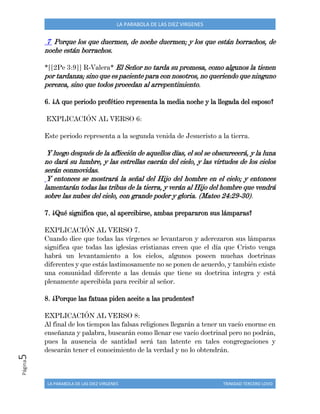 LA PARABOLA DE LAS DIEZ VIRGENES TRINIDAD TERCERO LOVO
Página5 LA PARABOLA DE LAS DIEZ VIRGENES
7 Porque los que duermen, de noche duermen; y los que están borrachos, de
noche están borrachos.
*[[2Pe 3:9]] R-Valera* El Señor no tarda su promesa, como algunos la tienen
por tardanza; sino que es paciente para con nosotros, no queriendo que ninguno
perezca, sino que todos procedan al arrepentimiento.
6. ¿A que periodo profético representa la media noche y la llegada del esposo?
EXPLICACIÓN AL VERSO 6:
Este periodo representa a la segunda venida de Jesucristo a la tierra.
Y luego después de la aflicción de aquellos días, el sol se obscurecerá, y la luna
no dará su lumbre, y las estrellas caerán del cielo, y las virtudes de los cielos
serán conmovidas.
Y entonces se mostrará la señal del Hijo del hombre en el cielo; y entonces
lamentarán todas las tribus de la tierra, y verán al Hijo del hombre que vendrá
sobre las nubes del cielo, con grande poder y gloria. (Mateo 24:29-30).
7. ¿Qué significa que, al apercibirse, ambas prepararon sus lámparas?
EXPLICACIÓN AL VERSO 7.
Cuando dice que todas las vírgenes se levantaron y aderezaron sus lámparas
significa que todas las iglesias cristianas creen que el día que Cristo venga
habrá un levantamiento a los cielos, algunos poseen muchas doctrinas
diferentes y que estás lastimosamente no se ponen de acuerdo, y también existe
una comunidad diferente a las demás que tiene su doctrina integra y está
plenamente apercibida para recibir al señor.
8. ¿Porque las fatuas piden aceite a las prudentes?
EXPLICACIÓN AL VERSO 8:
Al final de los tiempos las falsas religiones llegarán a tener un vacío enorme en
enseñanza y palabra, buscarán como llenar ese vacío doctrinal pero no podrán,
pues la ausencia de santidad será tan latente en tales congregaciones y
desearán tener el conocimiento de la verdad y no lo obtendrán.
 
