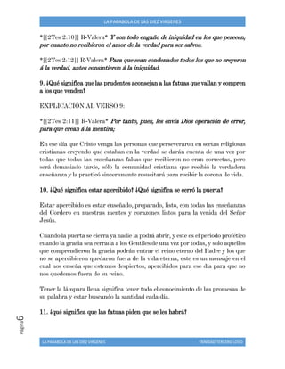 LA PARABOLA DE LAS DIEZ VIRGENES TRINIDAD TERCERO LOVO
Página6 LA PARABOLA DE LAS DIEZ VIRGENES
*[[2Tes 2:10]] R-Valera* Y con todo engaño de iniquidad en los que perecen;
por cuanto no recibieron el amor de la verdad para ser salvos.
*[[2Tes 2:12]] R-Valera* Para que sean condenados todos los que no creyeron
á la verdad, antes consintieron á la iniquidad.
9. ¿Qué significa que las prudentes aconsejan a las fatuas que vallan y compren
a los que venden?
EXPLICACIÓN AL VERSO 9:
*[[2Tes 2:11]] R-Valera* Por tanto, pues, les envía Dios operación de error,
para que crean á la mentira;
En ese día que Cristo venga las personas que perseveraron en sectas religiosas
cristianas creyendo que estaban en la verdad se darán cuenta de una vez por
todas que todas las enseñanzas falsas que recibieron no eran correctas, pero
será demasiado tarde, sólo la comunidad cristiana que recibió la verdadera
enseñanza y la practicó sinceramente resucitará para recibir la corona de vida.
10. ¿Qué significa estar apercibido? ¿Qué significa se cerró la puerta?
Estar apercibido es estar enseñado, preparado, listo, con todas las enseñanzas
del Cordero en nuestras mentes y corazones listos para la venida del Señor
Jesús.
Cuando la puerta se cierra ya nadie la podrá abrir, y este es el periodo profético
cuando la gracia sea cerrada a los Gentiles de una vez por todas, y solo aquellos
que comprendieron la gracia podrán entrar el reino eterno del Padre y los que
no se apercibieron quedaron fuera de la vida eterna, este es un mensaje en el
cual nos enseña que estemos despiertos, apercibidos para ese día para que no
nos quedemos fuera de su reino.
Tener la lámpara llena significa tener todo el conocimiento de las promesas de
su palabra y estar buscando la santidad cada día.
11. ¿qué significa que las fatuas piden que se les habrá?
 