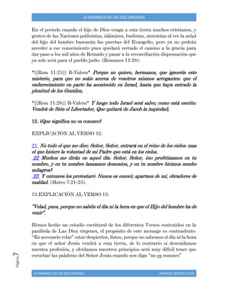 LA PARABOLA DE LAS DIEZ VIRGENES TRINIDAD TERCERO LOVO
Página7 LA PARABOLA DE LAS DIEZ VIRGENES
En el periodo cuando el hijo de Dios venga a esta tierra muchos cristianos, y
gentes de las Naciones politeístas, islámicos, budistas, sintoístas al ver la señal
del hijo del hombre buscarán las puertas del Evangelio, pero ya no podrán
acceder a ese conocimiento pues quedará cerrado el camino a la gracia para
dar paso a los mil años de Reinado y pasar a la reconciliación dispensación que
ya solo será para el pueblo judío. (Romanos 11:28).
*[[Rom 11:25]] R-Valera* Porque no quiero, hermanos, que ignoréis este
misterio, para que no seáis acerca de vosotros mismos arrogantes: que el
endurecimiento en parte ha acontecido en Israel, hasta que haya entrado la
plenitud de los Gentiles;
*[[Rom 11:26]] R-Valera* Y luego todo Israel será salvo; como está escrito:
Vendrá de Sión el Libertador, Que quitará de Jacob la impiedad;
12. ¿Que significa no os conozco?
EXPLICACIÓN AL VERSO 12:
21 No todo el que me dice: Señor, Señor, entrará en el reino de los cielos: mas
el que hiciere la voluntad de mi Padre que está en los cielos.
22 Muchos me dirán en aquel día: Señor, Señor, ¿no profetizamos en tu
nombre, y en tu nombre lanzamos demonios, y en tu nombre hicimos mucho
milagros?
23 Y entonces les protestaré: Nunca os conocí; apartaos de mí, obradores de
maldad. (Mateo 7:21-23).
13.EXPLICACIÓN AL VERSO 13:
"Velad, pues, porque no sabéis el día ni la hora en que el Hijo del hombre ha de
venir".
Hemos hecho un estudio escritural de los diferentes Versos contenidos en la
parábola de Las Diez vírgenes, el propósito de este mensaje es contundente:
“Es necesario velar" estar despiertos, listos, porque no sabemos el día ni la hora
en que el señor Jesús vendrá a esta tierra, de lo contrario si descuidamos
nuestra profesión, y olvidamos nuestros principios será muy difícil tener que
escuchar las palabras del Señor Jesús cuando nos diga “no os conozco”
 
