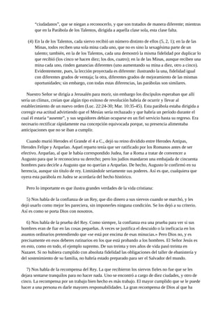 “ciudadanos”, que se niegan a reconocerlo, y que son tratados de manera diferente; mientras
que en la Parábola de los Talentos, dirigida a aquella clase sola, esta clase falta.
(4) En la de los Talentos, cada siervo recibió un número distinto de ellos (5, 2, 1); en la de las
Minas, todos reciben una sola mina cada uno, que no es sino la sexagésima parte de un
talento; también, en la de los Talentos, cada una demostró la misma fidelidad por duplicar lo
que recibió (los cinco se hacen diez; los dos, cuatro); en la de las Minas, aunque reciben una
mina cada uno, rinden ganancias diferentes (uno aumentando su mina a diez, otro a cinco).
Evidentemente, pues, la lección proyectada es diferente: ilustrando la una, fidelidad igual
con diferentes grados de ventaja; la otra, diferentes grados de mejoramiento de las mismas
oportunidades; sin embargo, con todas estas diferencias, las parábolas son similares.
Nuestro Señor se dirigía a Jerusalén para morir, sin embargo los discípulos esperaban que allí
sería un clímax, creían que algún tipo exitoso de revolución habría de ocurrir y llevar al
establecimiento de un nuevo orden (Luc. 22:24-30; Mar. 10:35-45). Esta parábola estaba dirigida a
corregir esa actitud advirtiendo que el Mesías sería rechazado y que habría un período durante el
cual él estaría “ausente”, y sus seguidores debían ocuparse en un fiel servicio hasta su regreso. Era
necesario rectificar rápidamente esa concepción equivocada porque, su presencia alimentaba
anticipaciones que no se iban a cumplir.
Cuando murió Herodes el Grande el 4 a C., dejó su reino dividido entre Herodes Antipas,
Herodes Felipe y Arquelao. Aquel reparto tenía que ser ratificado por los Romanos antes de ser
efectivo. Arquelao, al que le había correspondido Judea, fue a Roma a tratar de convencer a
Augusto para que le reconociera su derecho; pero los judíos mandaron una embajada de cincuenta
hombres para decirle a Augusto que no querían a Arquelao. De hecho, Augusto le confirmó en su
herencia, aunque sin título de rey. Limitándole seriamente sus poderes. Así es que, cualquiera que
oyera esta parábola en Judea se acordaría del hecho histórico.
Pero lo importante es que ilustra grandes verdades de la vida cristiana:
5) Nos habla de la confianza de un Rey, que dio dinero a sus siervos cuando se marchó, y les
dejó usarlo como mejor les pareciera, sin imponerles ninguna condición. Se los dejó a su criterio.
Así es como se porta Dios con nosotros.
6) Nos habla de la prueba del Rey. Como siempre, la confianza era una prueba para ver si sus
hombres eran de fiar en las cosas pequeñas. A veces se justifica el descuido o la ineficacia en los
asuntos ordinarios pretendiendo que «se está por encima de esas minucias.» Pero Dios no, y es
precisamente en esos deberes rutinarios en los que está probando a los hombres. El Señor Jesús es
en esto, como en todo, el ejemplo supremo. De sus treinta y tres años de vida pasó treinta en
Nazaret. Si no hubiera cumplido con absoluta fidelidad las obligaciones del taller de ebanistería y
del sostenimiento de su familia, no habría estado preparado para ser el Salvador del mundo.
7) Nos habla de la recompensa del Rey. La que recibieron los siervos fieles no fue que se les
dejara sentarse tranquilos para no hacer nada. Uno se encontró a cargo de diez ciudades, y otro de
cinco. La recompensa por un trabajo bien hecho es más trabajo. El mayor cumplido que se le puede
hacer a una persona es darle mayores responsabilidades. La gran recompensa de Dios al que ha
 