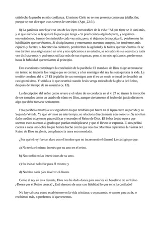 satisfecho la prueba es más confianza. El mismo Cielo no se nos presenta como una jubilación;
porque se nos dice que «sus siervos le servirán» (Apo_22:3 ).
8) La parábola concluye con una de las leyes inexorables de la vida: "Al que tiene se le dará más,
y al que no tiene se le quitará lo poco que tenga.» Si practicamos algún deporte, y seguimos
entrenándonos, iremos dominándolo cada vez más; pero, si dejamos de practicarlo, perderemos las
habilidades que tuviéramos. Si disciplinamos y entrenamos nuestros cuerpos, los tendremos más
capaces y fuertes; si hacemos lo contrario, perderemos la agilidad y la fuerza que tuviéramos. Si se
nos da bien una asignatura o un arte y nos aplicamos a su estudio, se nos abrirán sus secretos y cada
vez disfrutaremos y podremos utilizar más de sus riquezas; pero, si no nos aplicamos, perderemos
hasta la habilidad que teníamos al principio.
Dos cuestiones constituyen la conclusión de la parábola: El mandato de Dios exige aventurarse
sin temor, no importa los riesgos que se corran; y a los enemigos del rey les será quitada la vida. La
terrible condena del v. 27 El degüello de sus enemigos ante él es un modo oriental de describir un
castigo máximo. Y señala a lo que ocurrirá cuando Jesús venga rodeado de la gloria del Reino,
después del tiempo de su ausencia (v. 12).
La descripción del señor como severo y el relato de su conducta en el v. 27 no tienen la intención
de ser tomados como un cuadro de cómo es Dios, aunque ciertamente el hecho del juicio divino es
algo que debe tomarse seriamente.
Esta parábola mostró a sus seguidores lo que tendrían que hacer en el lapso entre su partida y su
Segunda Venida. Ya que vivimos en este tiempo, se relaciona directamente con nosotros. Se nos han
dado medios excelentes para edificar y extender el Reino de Dios. El Señor Jesús espera que
usemos estos talentos al grado que puedan multiplicarse y que el Reino se expanda. El nos pedirá
cuenta a cada uno sobre lo que hemos hecho con lo que nos dio. Mientras esperamos la venida del
Reino de Dios en gloria, cumplamos la tarea encomendada.
¿Por qué el rey fue tan duro con el hombre que no incrementó el dinero? Lo castigó porque:
a) No tenía el mismo interés que su amo en el reino.
b) No confió en las intenciones de su amo.
c) Su lealtad solo fue para él mismo; y
d) No hizo nada para invertir el dinero.
Como el rey en esta historia, Dios nos ha dado dones para usarlos en beneficio de su Reino.
¿Desea que el Reino crezca? ¿Está deseoso de usar con fidelidad lo que se le ha confiado?
No hay tal cosa como establecerse en la vida cristiana: o avanzamos, o vamos para atrás; o
recibimos más, o perdemos lo que tenemos.
 