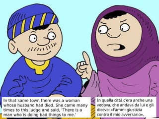 In that same town there was a woman
whose husband had died. She came many
times to this judge and said, ‘There is a
man who is doing bad things to me.’
In quella città c'era anche una
vedova, che andava da lui e gli
diceva: «Fammi giustizia
contro il mio avversario».
 