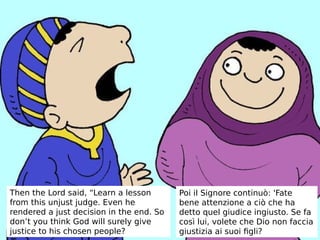 Then the Lord said, “Learn a lesson
from this unjust judge. Even he
rendered a just decision in the end. So
don’t you think God will surely give
justice to his chosen people?
Poi il Signore continuò: 'Fate
bene attenzione a ciò che ha
detto quel giudice ingiusto. Se fa
così lui, volete che Dio non faccia
giustizia ai suoi figli?
 