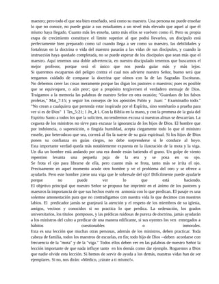 oye á tal maestro corre el riesgo terrible de perderse eternamente. Un profesor no puede guiar a
sus alumnos más allá de donde haya llegado él, asimismo un discípulo no está por encima de su
maestro; pero todo el que sea bien enseñado, será como su maestro. Una persona no puede enseñar
lo que no conoce, no puede guiar a sus estudiantes a un nivel más elevado que aquel al que él
mismo haya llegado. Cuanto más les enseña, tanto más ellos se vuelven como él. Pero su propia
etapa de crecimiento constituye el límite superior al que podrá llevarlos, un discípulo está
perfectamente bien preparado como tal cuando llega a ser como su maestro, las debilidades y
fortalezas en la doctrina o vida del maestro pasarán a las vidas de sus discípulos, y cuando la
instrucción haya quedado completada, no se puede esperar de los discípulos que sean más que el
maestro. Aquí tenemos una doble advertencia, en nuestro discipulado tenemos que buscarnos el
mejor profesor, porque será el único que nos pueda guiar más y más lejos.
Si queremos escaparnos del peligro contra el cual nos advierte nuestro Señor, bueno será que
tengamos cuidado de comparar la doctrina que oímos con la de las Sagradas Escrituras.
No debemos creer las cosas meramente porque las digan los pastores o maestros; pues es posible
que se equivoquen, o aún peor; que a propósito tergiversen el verdadero mensaje de Dios.
Traigamos a la memoria las palabras de nuestro Señor en otra ocasión; "Guardaos de los falsos
profetas," Mat_7:15; y seguir los consejos de los apóstoles Pablo y Juan: " Examinadlo todo."
"No crean a cualquiera que pretenda estar inspirado por el Espíritu, sino sométanlo a prueba para
ver si es de Dios" 1 Tes_5:21; 1 Jn_4:1. Con la Biblia en la mano, y con la promesa de la guía del
Espíritu Santo a todos los que la soliciten, no tendremos excusa si nuestras almas se descarrían. La
ceguera de los ministros no sirve para excusar la ignorancia de los hijos de Dios. El hombre que
por indolencia, o superstición, o fingida humildad, acepta ciegamente todo lo que el ministro
enseñe, por heterodoxo que sea, correrá al fin la suerte de su guía espiritual. Si los hijos de Dios
ponen su confianza en guías ciegos, no debe sorprenderse si le conduce al hoyo.
Esta importante verdad queda más notablemente expuesta en la ilustración de la mota y la viga.
Un día un hombre está andando por una era donde están batiendo el grano. Un golpe de viento
repentino levanta una pequeña paja de la era y se posa en su ojo.
Se frota el ojo para librarse de ella, pero cuanto más se frota, tanto más se irrita el ojo.
Precisamente en aquel momento acude otro hombre y ve el problema del otro y se ofrece a
ayudarlo. Pero este hombre ¡tiene una viga que le sobresale del ojo! Difícilmente puede ayudarle
porque no puede ver lo que está haciendo.
El objetivo principal que nuestro Señor se propuso fue imprimir en el ánimo de los pastores y
maestros la importancia de que sus hechos estén en armonía con lo que predican. El pasaje es una
solemne amonestación para que no contradigamos con nuestra vida lo que decimos con nuestros
labios. El predicador jamás se granjeará la atención y el respeto de los miembros de su iglesia,
amigos, vecinos y conocidos si no practica lo que predica. La ordenación, los grados
universitarios, los títulos pomposos, y las prédicas ruidosas de pureza de doctrina, jamás ayudarán
a los ministros del culto a predicar de una manera edificante, si sus oyentes los ven entregados a
hábitos cuestionables o inmorales.
Esta es una lección que muchas otras personas, además de los ministros, deben practicar. Toda
cabeza de familia, todos los maestros de escuelas, en fin; todo hijo de Dios --deben acordarse con
5 Parábolas Breves por: Jorge Romero Díaz página # 2
 