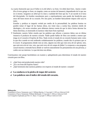 frecuencia de la "mota" y de la "viga." Todos ellos deben ver en las palabras de nuestro Señor la
lección importante de que nada influye tanto en los demás como dar ejemplo. Roguemos a Dios
que nadie olvide esta lección. Si hemos de servir de ayuda a los demás, nuestras vidas han de ser
ejemplares. Si no, nos dirán: «Médico, ¡cúrate a ti mismo!».
La cuarta ilustración que usa el Señor es la del árbol y su fruto. Un árbol dará fruto , bueno o malo
(En el texto griego es fruto, en singular, como un racimo de bananos), dependiendo de lo que sea
en sí mismo. Juzgamos un árbol por la clase y cualidad del fruto que da. Y así sucede en el área
del discipulado. Un hombre moralmente puro y espiritualmente sano puede dar bendición para
otros del buen tesoro de su corazón. Por otra parte, un hombre básicamente impuro sólo saca lo
malo.
Enseñar y predicar es impartir verdad por medio de la personalidad, las palabras bonitas no
pueden tomar el lugar de las buenas obras, eso viene muy a cuenta hoy, tenemos miedo de
ideologías y de sectas extrañas; pero debemos darnos cuenta de que la única forma derrotar las
falsas doctrinas, es mostrando en nuestras vidas buen fruto espiritual.
Y finalmente; nuestro Señor enseña que las palabras que afloran a nuestros labios son en última
instancia el producto de nuestro corazón. Nadie puede hablar de Dios con sentido a menos que
tenga en el corazón el Espíritu de Dios. Nada revela el estado de un corazón humano tanto como
lo que dice cuando no está midiendo cuidadosamente las palabras; cuando dice lo primero que se
le ocurre. Si preguntamos dónde está un sitio, alguien nos dirá que está cerca de tal iglesia; otro,
que está cerca de tal cine; otro, que está cerca de tal campo de fútbol. La respuesta a una pregunta
casual muestra a menudo hacia dónde se vuelven naturalmente los pensamientos de una persona, y
cuáles son sus intereses. Lo que decimos nos delata.
Concluyamos este pasaje haciéndonos un examen y apliquémoslo para determinar el estado de nuestro
corazón para con Dios.
 ¿Qué fruto está produciendo nuestra vida?
 ¿Es o no fruto del Espíritu Santo?
 ¿Qué testimonio dan nuestras palabras con respecto al estado de nuestro corazón?
 La conducta es la piedra de toque del carácter.
 Las palabras son el índice del estado del corazón.
Bibliografía:
Comentario al Nuevo Testamento: por C. William Barclay, © Copyright © 1995 por Editorial CLIE.
Comentario al Nuevo Testamento: William McDonald, © Copyright © 2004 por Editorial CLIE.
Los Evangelios Explicados por Por J. C. Ryle, © Copyright © 2000 por Editorial CLIE.
5 Parábolas Breves por: Jorge Romero Díaz página # 3
 